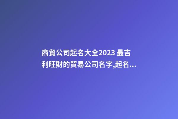 商貿公司起名大全2023 最吉利旺財的貿易公司名字,起名之家-第1張-公司起名-玄機派